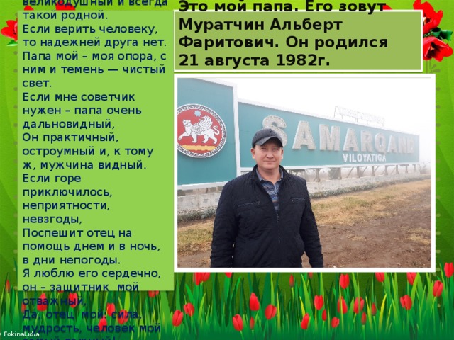 Это мой папа. Его зовут Муратчин Альберт Фаритович. Он родился  21 августа 1982г. Если говорить о папах, мой – прекрасный, мой — герой,  Любящий, великодушный и всегда такой родной.  Если верить человеку, то надежней друга нет.  Папа мой – моя опора, с ним и темень — чистый свет.  Если мне советчик нужен – папа очень дальновидный,  Он практичный, остроумный и, к тому ж, мужчина видный.  Если горе приключилось, неприятности, невзгоды,  Поспешит отец на помощь днем и в ночь, в дни непогоды.  Я люблю его сердечно, он – защитник мой отважный,  Да, отец  мой: сила, мудрость, человек мой самый важный! 