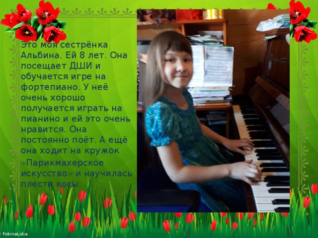 Это моя сестрёнка Альбина. Ей 8 лет. Она посещает ДШИ и обучается игре на фортепиано. У неё очень хорошо получается играть на пианино и ей это очень нравится. Она постоянно поёт. А ещё она ходит на кружок «Парикмахерское искусство» и научилась плести косы. 