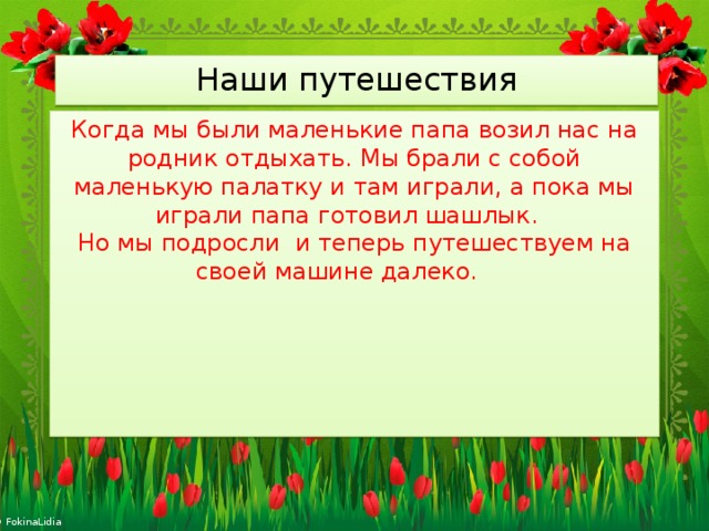 Наши путешествия Когда мы были маленькие папа возил нас на родник отдыхать. Мы брали с собой маленькую палатку и там играли, а пока мы играли папа готовил шашлык. Но мы подросли и теперь путешествуем на своей машине далеко.  