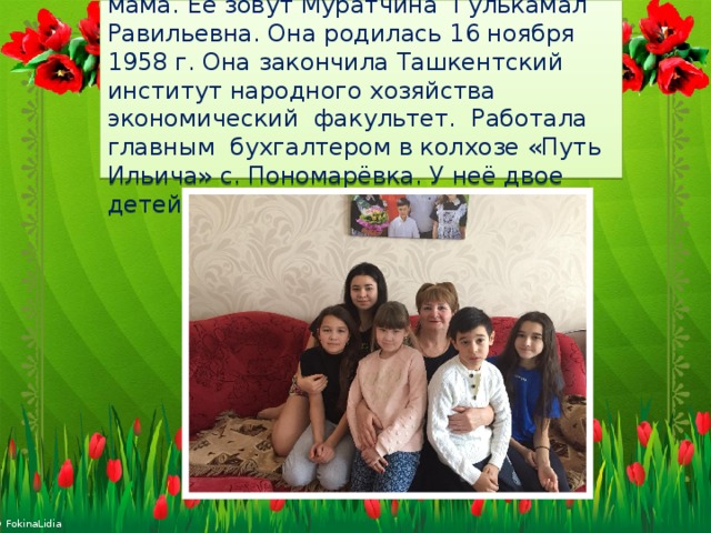 Это моя любимая бабушка, папина мама. Её зовут Муратчина Гулькамал Равильевна. Она родилась 16 ноября 1958 г. Она закончила Ташкентский институт народного хозяйства экономический факультет. Работала главным бухгалтером в колхозе «Путь Ильича» с. Пономарёвка. У неё двое детей и 5 внуков. 