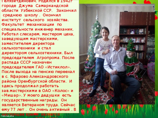  Это мой любимый дедушка папа моей мамы. Абдулхаиров Расим Гелязитдинович. Родился в 1942г городе Джума Самаркандской области Узбекской ССР. Закончил среднюю школу . Окончил институт сельского хозяйства. Факультет механизации по специальности инженер механик. Работал слесарем, мастером цеха, заведующим мастерскими, заместителем директора сельхозтехники и стал директором сельхозтехники. Был председателем Агропрома. После распада СССР назначен председателем ГАО «Истиклол». После выхода на пенсию переехал в с. Яфарово Александровского района Оренбургской области. И здесь продолжал работать зав.мастерскими в ОАО «Колос» и «Мишар». У моего дедушки есть государственные награды. Он является Ветераном труда. Сейчас ему 77 лет . Он очень активный . В настоящее время является председателем ВОВ и ВОИ Яфаровского сельсовета. 