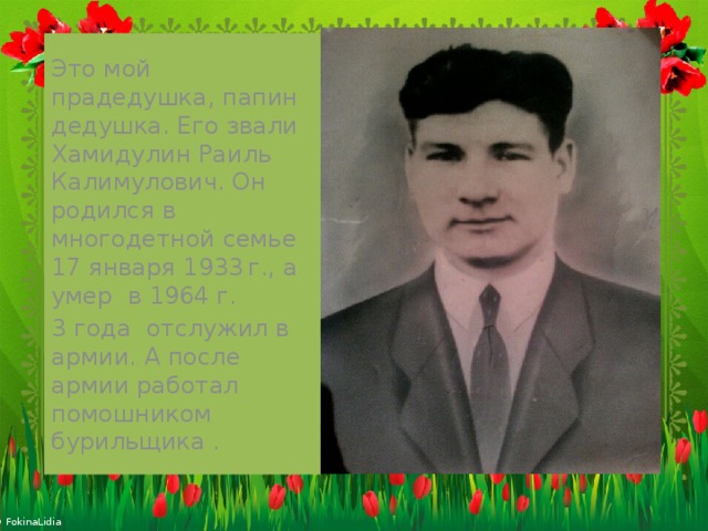 Это мой прадедушка, папин дедушка. Его звали Хамидулин Раиль Калимулович. Он родился в многодетной семье 17 января 1933  г., а умер в 1964 г. 3 года отслужил в армии. А после армии работал помошником бурильщика . 