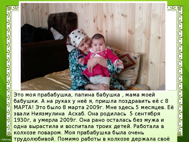 Это моя прабабушка, папина бабушка , мама моей бабушки. А на руках у неё я, пришла поздравить её с 8 МАРТА! Это было 8 марта 2009г. Мне здесь 5 месяцев. Её звали Ниязмулина Асхаб. Она родилась 5 сентября 1930г, а умерла 2009г. Она рано осталась без мужа и одна вырастила и воспитала троих детей. Работала в колхозе поваром. Моя прабабушка была очень трудолюбивой. Помимо работы в колхозе держала своё подворье : корову, птицу. Была труженицей тыла вязала носки, которые отправляли на фронт. 