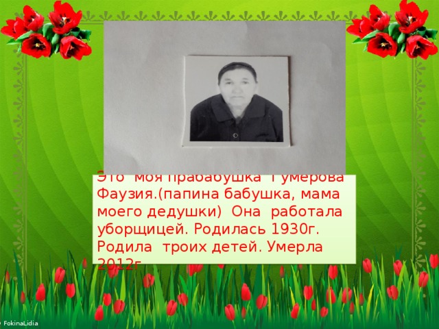 Это моя прабабушка Гумерова Фаузия.(папина бабушка, мама моего дедушки) Она работала уборщицей. Родилась 1930г. Родила троих детей. Умерла 2012г  