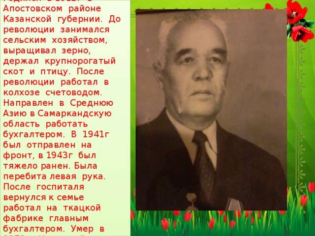 Это мой прадедушка , мамин дедушка по матери, Хайруллин Хамидулла Хайрулович. Родился в 1912г в Апостовском районе Казанской губернии. До революции занимался сельским хозяйством, выращивал зерно, держал крупнорогатый скот и птицу. После революции работал в колхозе счетоводом. Направлен в Среднюю Азию в Самаркандскую область работать бухгалтером. В 1941г был отправлен на фронт, в 1943г был тяжело ранен. Была перебита левая рука. После госпиталя вернулся к семье работал на ткацкой фабрике главным бухгалтером. Умер в 1979г. Награждён орденом боевого красного знамени. Являлся ветераном ВОВ и Ветераном труда. 