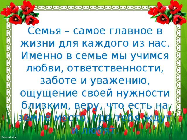 Семья – самое главное в жизни для каждого из нас. Именно в семье мы учимся любви, ответственности, заботе и уважению, ощущение своей нужности близким, веру, что есть на земле место, где тебя ждут и любят. 