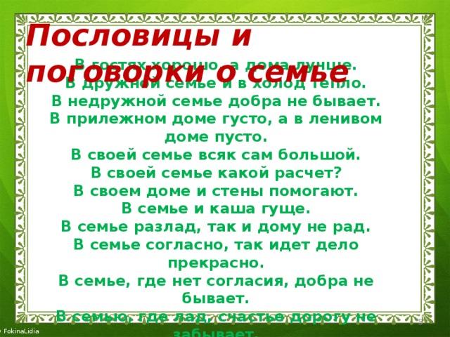 Пословицы и поговорки о семье В гостях хорошо, а дома лучше. В дружной семье и в холод тепло. В недружной семье добра не бывает. В прилежном доме густо, а в ленивом доме пусто. В своей семье всяк сам большой. В своей семье какой расчет? В своем доме и стены помогают. В семье и каша гуще. В семье разлад, так и дому не рад. В семье согласно, так идет дело прекрасно. В семье, где нет согласия, добра не бывает. В семью, где лад, счастье дорогу не забывает. В хорошей семье хорошие дети растут. 