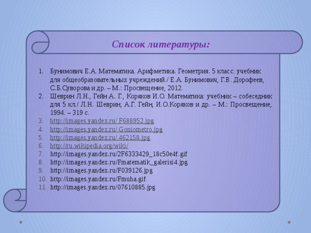 Список литературы: Бунимович Е.А. Математика. Арифметика. Геометрия. 5 класс: учебник для общеобразовательных учреждений./ Е.А. Бунимович, Г.В. Дорофеев, С.Б.Суворова и др. – М.: Просвещение, 2012. Шеврин Л.Н., Гейн А. Г., Коряков И.О. Математика: учебник – собеседник для 5 кл./ Л.Н. Шеврин, А.Г. Гейн, И.О.Коряков и др. – М.: Просвещение, 1994. – 319 с. http://images.yandex.ru/ F688952.jpg http://images.yandex.ru/ Goniometro.jpg http://images.yandex.ru/ 462158.jpg http://ru.wikipedia.org/wiki/ 7. http://images.yandex.ru/2F6333429_18c50e4f.gif 8. http://images.yandex.ru/Fmatematik_galerisi4.jpg 9. http://images.yandex.ru/F039126.jpg 10. http://images.yandex.ru/Fmuha.gif 11. http://images.yandex.ru/07610885.jpg 