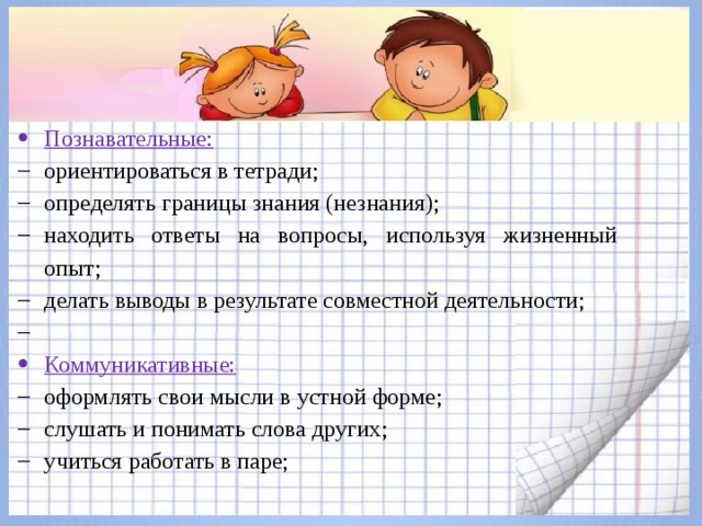 Познавательные: ориентироваться в тетради; определять границы знания (незнания); находить ответы на вопросы, используя жизненный опыт; делать выводы в результате совместной деятельности;   Коммуникативные: оформлять свои мысли в устной форме; слушать и понимать слова других; учиться работать в паре; 