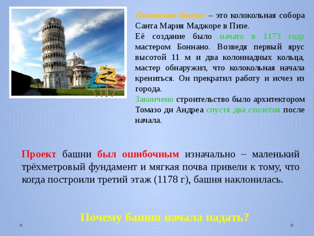 Пизанская башня – это колокольная собора Санта Мария Маджоре в Пизе. Её создание было начато в 1173 году мастером Боннано. Возведя первый ярус высотой 11 м и два колоннадных кольца, мастер обнаружил, что колокольная начала крениться. Он прекратил работу и исчез из города. Закончено строительство было архитектором Томазо ди Андреа спустя два столетия после начала. Проект башни был  ошибочным изначально – маленький трёхметровый фундамент и мягкая почва привели к тому, что когда построили третий этаж (1178 г), башня наклонилась. Почему башня начала падать? 