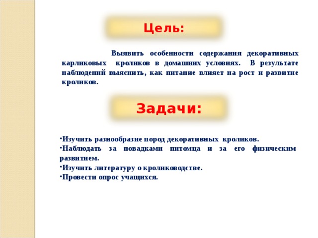 Цель:  Выявить особенности содержания декоративных карликовых кроликов в домашних условиях. В результате наблюдений выяснить, как питание влияет на рост и развитие кроликов. Задачи: Изучить разнообразие пород декоративных кроликов. Наблюдать за повадками питомца и за его физическим развитием. Изучить литературу о кролиководстве. Провести опрос учащихся. 