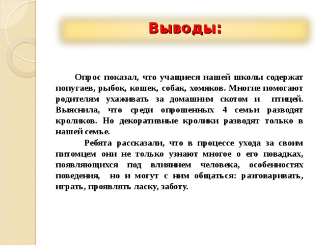 Выводы:  Опрос показал, что учащиеся нашей школы содержат попугаев, рыбок, кошек, собак, хомяков. Многие помогают родителям ухаживать за домашним скотом и птицей. Выяснила, что среди опрошенных 4 семьи разводят кроликов. Но декоративные кролики разводят только в нашей семье.  Ребята рассказали, что в процессе ухода за своим питомцем они не только узнают многое о его повадках, появляющихся под влиянием человека, особенностях поведения, но и могут с ним общаться: разговаривать, играть, проявлять ласку, заботу. 