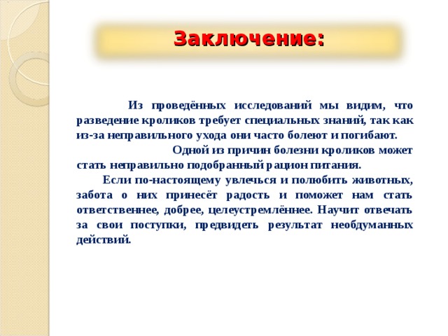 Заключение:  Из проведённых исследований мы видим, что разведение кроликов требует специальных знаний, так как из-за неправильного ухода они часто болеют и погибают. Одной из причин болезни кроликов может стать неправильно подобранный рацион питания.  Если по-настоящему увлечься и полюбить животных, забота о них принесёт радость и поможет нам стать ответственнее, добрее, целеустремлённее. Научит отвечать за свои поступки, предвидеть результат необдуманных действий. 