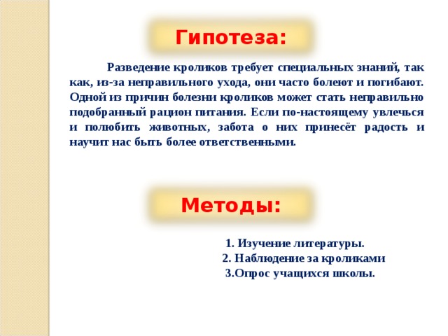 Гипотеза:  Разведение кроликов требует специальных знаний, так как, из-за неправильного ухода, они часто болеют и погибают. Одной из причин болезни кроликов может стать неправильно подобранный рацион питания. Если по-настоящему увлечься и полюбить животных, забота о них принесёт радость и научит нас быть более ответственными.         Методы:  1. Изучение литературы.  2. Наблюдение за кроликами  3.Опрос учащихся школы. 