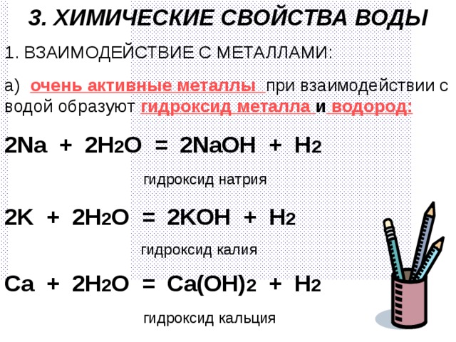 3. ХИМИЧЕСКИЕ СВОЙСТВА ВОДЫ 1. ВЗАИМОДЕЙСТВИЕ С МЕТАЛЛАМИ: а)  очень активные металлы при взаимодействии с водой образуют гидроксид металла и водород: 2 Na + 2H 2 O = 2NaOH + H 2 ⁭  гидроксид натрия 2K + 2 H 2 O = 2KOH + H 2 ⁭  гидроксид калия Ca + 2H 2 O = Ca(OH) 2 + H 2 ⁭  гидроксид кальция 