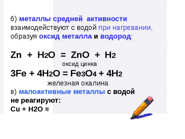 б) металлы средней активности взаимодействуют с водой при нагревании, образуя  оксид металла и  водород : Zn  + H 2 O = ZnO + H 2 ⁭  оксид цинка 3Fe + 4H 2 O = Fe 3 O 4 + 4H 2   железная окалина в)  малоактивные металлы с водой не реагируют : Cu + H2O =  