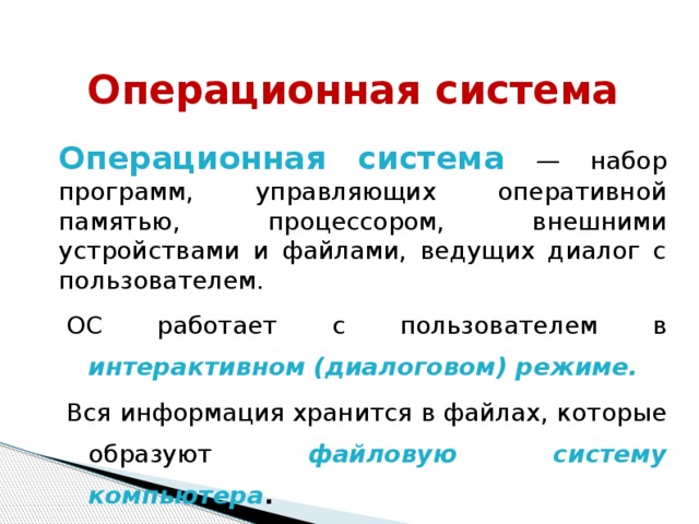 Операционная система Операционная система  — набор программ, управляющих оперативной памятью, процессором, внешними устройствами и файлами, ведущих диалог с пользователем. ОС работает с пользователем в интерактивном (диалоговом) режиме. Вся информация хранится в файлах, которые образуют файловую систему компьютера . 