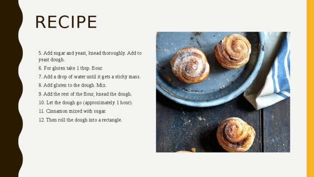 recipe 5. Add sugar and yeast, knead thoroughly. Add to yeast dough. 6. For gluten take 1 tbsp. flour. 7. Add a drop of water until it gets a sticky mass. 8. Add gluten to the dough. Mix. 9. Add the rest of the flour, knead the dough. 10. Let the dough go (approximately 1 hour). 11. Cinnamon mixed with sugar. 12. Then roll the dough into a rectangle. 