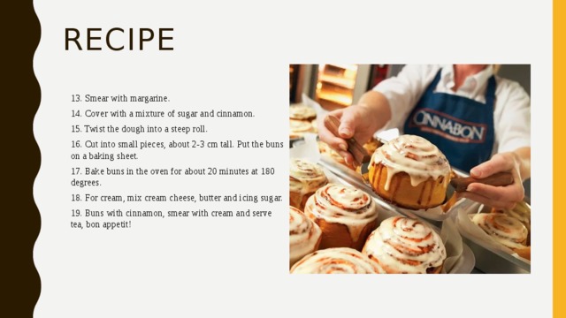 recipe 13. Smear with margarine. 14. Cover with a mixture of sugar and cinnamon. 15. Twist the dough into a steep roll. 16. Cut into small pieces, about 2-3 cm tall. Put the buns on a baking sheet. 17. Bake buns in the oven for about 20 minutes at 180 degrees. 18. For cream, mix cream cheese, butter and icing sugar. 19. Buns with cinnamon, smear with cream and serve tea, bon appetit! 