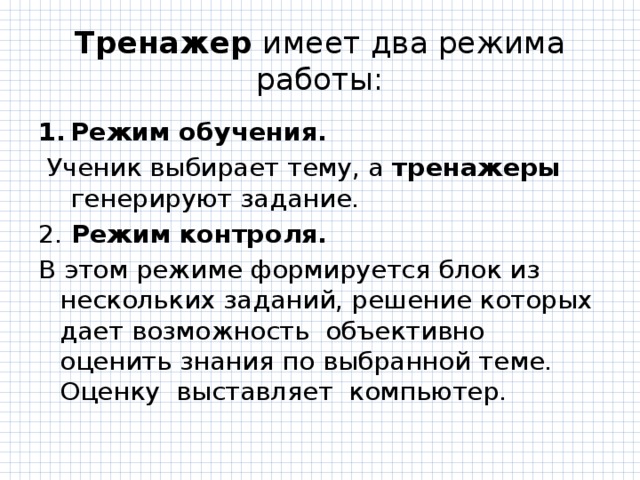 Тренажер имеет два режима работы: Режим обучения.  Ученик выбирает тему, а тренажеры генерируют задание. 2. Режим контроля. В этом режиме формируется блок из нескольких заданий, решение которых дает возможность  объективно оценить знания по выбранной теме. Оценку  выставляет  компьютер. 