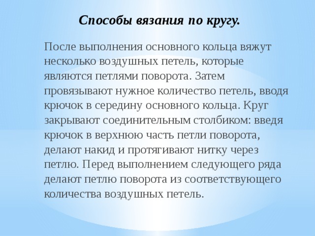 Способы вязания по кругу. После выполнения основного кольца вяжут несколько воздушных петель, которые являются петлями поворота. Затем провязывают нужное количество петель, вводя крючок в середину основного кольца. Круг закрывают соединительным столбиком: введя крючок в верхнюю часть петли поворота, делают накид и протягивают нитку через петлю. Перед выполнением следующего ряда делают петлю поворота из соответствующего количества воздушных петель. 