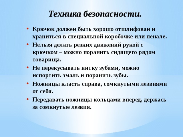 Техника безопасности. Крючок должен быть хорошо отшлифован и храниться в специальной коробочке или пенале. Нельзя делать резких движений рукой с крючком – можно поранить сидящего рядом товарища. Не перекусывать нитку зубами, можно испортить эмаль и поранить зубы. Ножницы класть справа, сомкнутыми лезвиями от себя. Передавать ножницы кольцами вперед, держась за сомкнутые лезвия. 