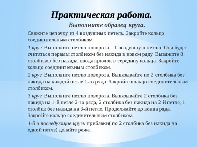 Практическая работа. Выполните образец круга. Свяжите цепочку из 4 воздушных петель. Закройте кольцо соединительным столбиком. 1 круг. Выполните петлю поворота – 1 воздушную петлю. Она будет считаться первым столбиком без накида в новом ряду. Вывяжите 8 столбиков без накида, вводя крючок в середину кольца. Закройте кольцо соединительным столбиком. 2 круг. Выполните петлю поворота. Вывязывайте по 2 столбика без накида на каждой петле 1-го ряда. Закройте кольцо соединительным столбиком. 3 круг. Выполните петлю поворота. Вывязывайте 2 столбика без накида на 1-й петле 2-го ряда, 2 столбика без накида на 2-й петле, 1 столбик без накида на 3-й петле. Продолжайте до конца ряда. Закройте кольцо соединительным столбиком. 4-й и последующие круги прибавки( по 2 столбика без накида на одной петле) делайте реже.  