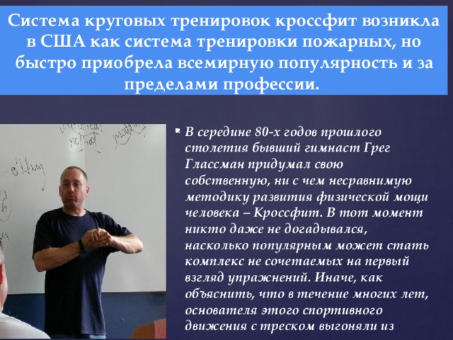 Система круговых тренировок кроссфит возникла в США как система тренировки пожарных, но быстро приобрела всемирную популярность и за пределами профессии. В середине 80-х годов прошлого столетия бывший гимнаст Грег Глассман придумал свою собственную, ни с чем несравнимую методику развития физической мощи человека – Кроссфит. В тот момент никто даже не догадывался, насколько популярным может стать комплекс не сочетаемых на первый взгляд упражнений. Иначе, как объяснить, что в течение многих лет, основателя этого спортивного движения с треском выгоняли из различных тренажерных залов.  