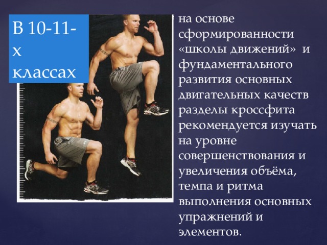 на основе сформированности «школы движений» и фундаментального развития основных двигательных качеств разделы кроссфита рекомендуется изучать на уровне совершенствования и увеличения объёма, темпа и ритма выполнения основных упражнений и элементов. В 10-11-х классах  