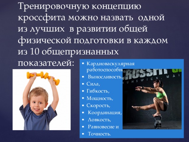   Тренировочную концепцию кроссфита можно назвать одной из лучших в развитии общей физической подготовки в каждом из 10 общепризнанных показателей:   Кардиоваскулярная работоспособность,  Выносливость, Сила, Гибкость, Мощность, Скорость,  Координация,  Ловкость,  Равновесие и  Точность. 