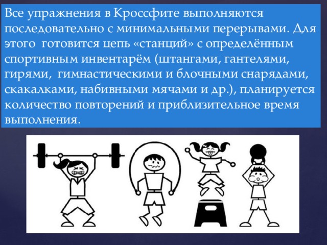 Все упражнения в Кроссфите выполняются последовательно с минимальными перерывами. Для этого готовится цепь «станций» с определённым спортивным инвентарём (штангами, гантелями, гирями, гимнастическими и блочными снарядами, скакалками, набивными мячами и др.), планируется количество повторений и приблизительное время выполнения.  