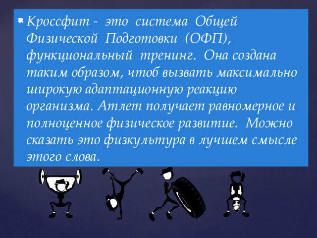 Кроссфит - это система Общей Физической Подготовки (ОФП), функциональный тренинг. Она создана таким образом, чтоб вызвать максимально широкую адаптационную реакцию организма. Атлет получает равномерное и полноценное физическое развитие. Можно сказать это физкультура в лучшем смысле этого слова. 