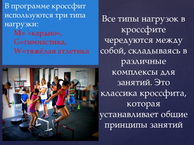 В программе кроссфит используются три типа нагрузки:  М= «кардио»,  G=гимнастика,  W=тяжёлая атлетика   Все типы нагрузок в кроссфите чередуются между собой, складываясь в различные комплексы для занятий. Это классика кроссфита, которая устанавливает общие принципы занятий 