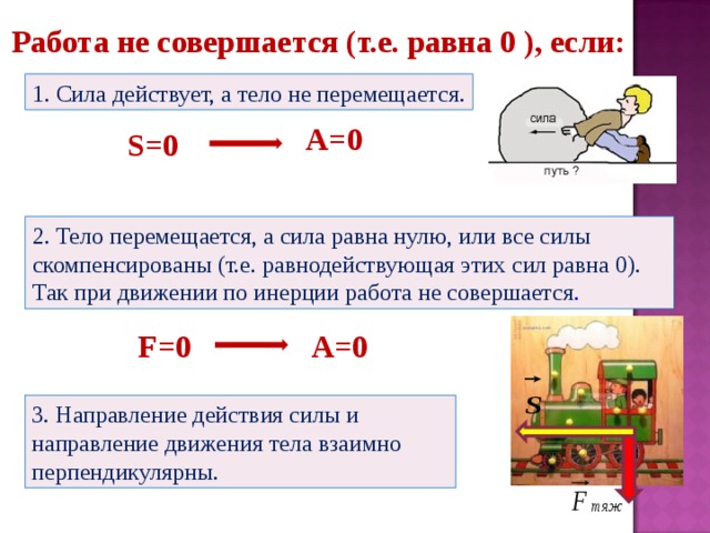 Работа не совершается (т.е. равна 0 ), если: 1. Сила действует, а тело не перемещается. A=0 S=0 2. Тело перемещается, а сила равна нулю, или все силы скомпенсированы (т.е. равнодействующая этих сил равна 0). Так при движении по инерции работа не совершается . F=0 A=0 3. Направление действия силы и направление движения тела взаимно перпендикулярны. 