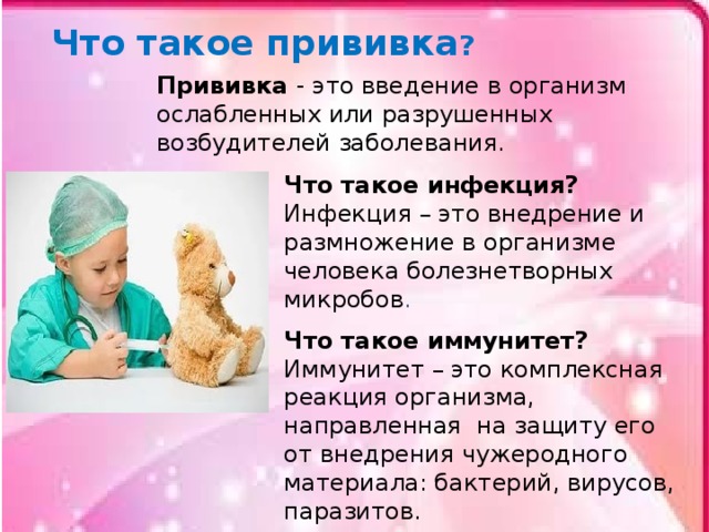 Что такое прививка ? Прививка - это введение в организм ослабленных или разрушенных возбудителей заболевания. Что такое инфекция? Инфекция – это внедрение и размножение в организме человека болезнетворных микробов . Что такое иммунитет? Иммунитет – это комплексная реакция организма, направленная на защиту его от внедрения чужеродного материала: бактерий, вирусов, паразитов . 