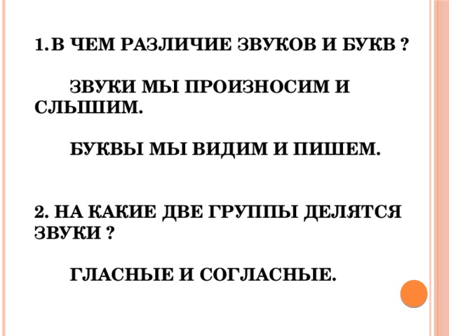 В ЧЕМ РАЗЛИЧИЕ ЗВУКОВ И БУКВ ?   ЗВУКИ МЫ ПРОИЗНОСИМ И СЛЫШИМ.   БУКВЫ МЫ ВИДИМ И ПИШЕМ.   2. НА КАКИЕ ДВЕ ГРУППЫ ДЕЛЯТСЯ ЗВУКИ ?   ГЛАСНЫЕ И СОГЛАСНЫЕ. 