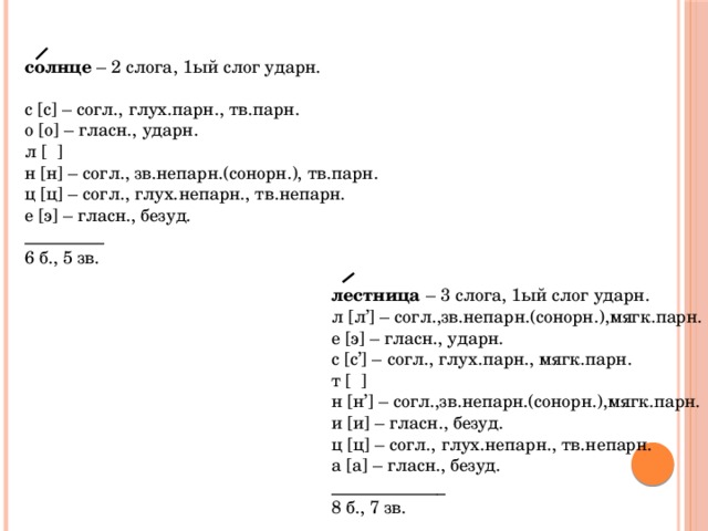  солнце – 2 слога, 1ый слог ударн. с [с] – согл., глух.парн., тв.парн. о [о] – гласн., ударн. л [ ] н [н] – согл., зв.непарн.(сонорн.), тв.парн. ц [ц] – согл., глух.непарн., тв.непарн. е [э] – гласн., безуд. _________ 6 б., 5 зв.  лестница – 3 слога, 1ый слог ударн. л [л’] – согл.,зв.непарн.(сонорн.),мягк.парн. е [э] – гласн., ударн. с [с’] – согл., глух.парн., мягк.парн. т [ ] н [н’] – согл.,зв.непарн.(сонорн.),мягк.парн. и [и] – гласн., безуд. ц [ц] – согл., глух.непарн., тв.непарн. а [а] – гласн., безуд. _____________ 8 б., 7 зв. 