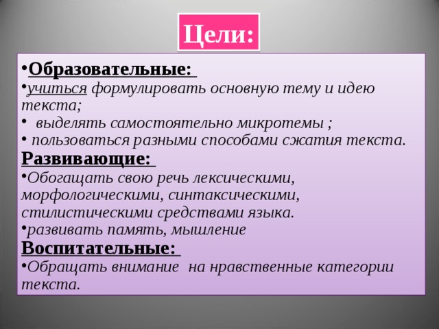 Цели: Образовательные: учиться формулировать основную тему и идею текста;  выделять самостоятельно микротемы ;  пользоваться разными способами сжатия текста. Развивающие: Обогащать свою речь лексическими, морфологическими, синтаксическими, стилистическими средствами языка. развивать память, мышление Воспитательные: Обращать внимание на нравственные категории текста. 