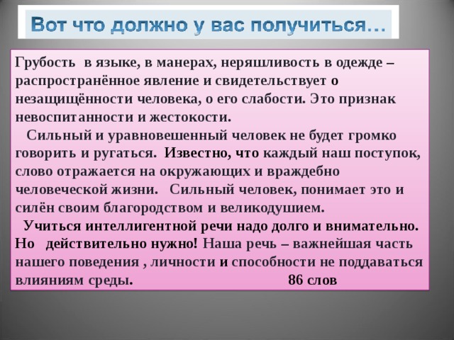 Грубость в языке, в манерах, неряшливость в одежде – распространённое явление и свидетельствует о  незащищённости человека, о его слабости. Это признак невоспитанности  и жестокости.  Сильный и уравновешенный человек не будет громко говорить и ругаться.  Известно, что  каждый наш поступок,  слово отражается на окружающих и враждебно человеческой жизни. Сильный человек, понимает это  и силён своим благородством и великодушием.  Учиться интеллигентной речи надо долго и внимательно. Но действительно нужно! Наша речь – важнейшая часть нашего поведения  , личности  и способности не поддаваться влияниям среды . 86 слов 