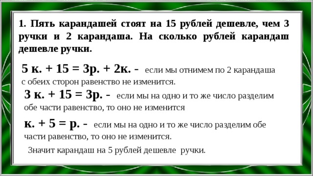 1. Пять карандашей стоят на 15 рублей дешевле, чем 3 ручки и 2 карандаша. На сколько рублей карандаш дешевле ручки. 5 к. + 15 = 3р. + 2к. - если мы отнимем по 2 карандаша с обеих сторон равенство не изменится. 3 к. + 15 = 3р. - если мы на одно и то же число разделим обе части равенство, то оно не изменится к. + 5 = р. - если мы на одно и то же число разделим обе части равенство, то оно не изменится. Значит карандаш на 5 рублей дешевле ручки. 