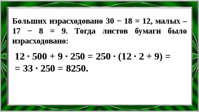 Больших израсходовано 30 − 18 = 12, малых – 17 − 8 = 9. Тогда листов бумаги было израсходовано: 12 ∙ 500 + 9 ∙ 250 = 250 ∙ (12 ∙ 2 + 9) = = 33 ∙ 250 = 8250. 