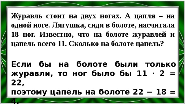 Журавль стоит на двух ногах. А цапля – на одной ноге. Лягушка, сидя в болоте, насчитала 18 ног. Известно, что на болоте журавлей и цапель всего 11. Сколько на болоте цапель? Если бы на болоте были только журавли, то ног было бы 11 ∙ 2 = 22, поэтому цапель на болоте 22 − 18 = 4. 