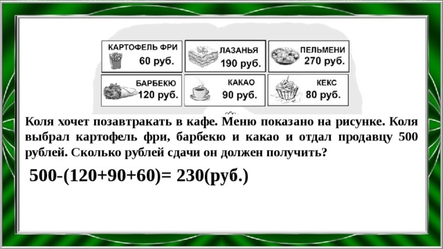 Коля хочет позавтракать в кафе. Меню показано на рисунке. Коля выбрал картофель фри, барбекю и какао и отдал продавцу 500 рублей. Сколько рублей сдачи он должен получить? 500-(120+90+60)= 230(руб.) 