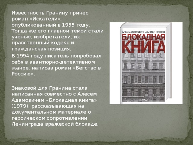 Известность Гранину принес роман «Искатели», опубликованный в 1955 году. Тогда же его главной темой стали учёные, изобретатели, их нравственный кодекс и гражданская позиция. В 1994 году писатель попробовал себя в авантюрно-детективном жанре, написав роман «Бегство в Россию». Знаковой для Гранина стала написанная совместно с Алесем Адамовичем «Блокадная книга» (1979), рассказывающая на документальном материале о героическом сопротивлении Ленинграда вражеской блокаде. 