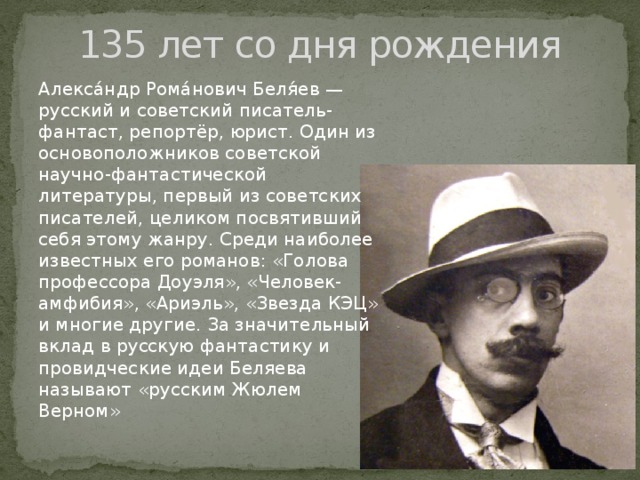 135 лет со дня рождения Алекса́ндр Рома́нович Беля́ев — русский и советский писатель-фантаст, репортёр, юрист. Один из основоположников советской научно-фантастической литературы, первый из советских писателей, целиком посвятивший себя этому жанру. Среди наиболее известных его романов: «Голова профессора Доуэля», «Человек-амфибия», «Ариэль», «Звезда КЭЦ» и многие другие. За значительный вклад в русскую фантастику и провидческие идеи Беляева называют «русским Жюлем Верном» 