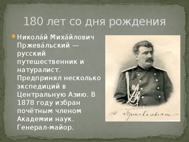 180 лет со дня рождения Никола́й Миха́йлович Пржева́льский — русский путешественник и натуралист. Предпринял несколько экспедиций в Центральную Азию. В 1878 году избран почётным членом Академии наук. Генерал-майор. 