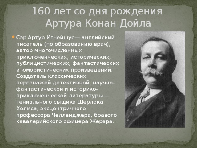 160 лет со дня рождения  Артура Конан Дойла Сэр Артур Игнейшус— английский писатель (по образованию врач), автор многочисленных приключенческих, исторических, публицистических, фантастических и юмористических произведений. Создатель классических персонажей детективной, научно-фантастической и историко-приключенческой литературы — гениального сыщика Шерлока Холмса, эксцентричного профессора Челленджера, бравого кавалерийского офицера Жерара. 