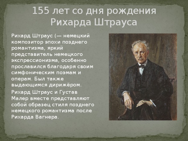 155 лет со дня рождения Рихарда Штрауса Рихард Штраус (— немецкий композитор эпохи позднего романтизма, яркий представитель немецкого экспрессионизма, особенно прославился благодаря своим симфоническим поэмам и операм. Был также выдающимся дирижёром. Рихард Штраус и Густав Малер вместе представляют собой образец стиля позднего немецкого романтизма после Рихарда Вагнера. 