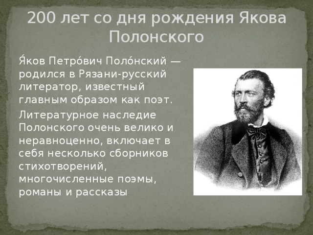 200 лет со дня рождения Якова Полонского Я́ков Петро́вич Поло́нский — родился в Рязани-русский литератор, известный главным образом как поэт. Литературное наследие Полонского очень велико и неравноценно, включает в себя несколько сборников стихотворений, многочисленные поэмы, романы и рассказы 