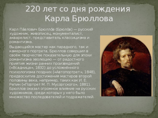 220 лет со дня рождения  Карла Брюллова Карл Па́влович Брюлло́в (Брюло́в) — русский художник, живописец, монументалист, акварелист, представитель классицизма и романтизма. Выдающийся мастер как парадного, так и камерного портрета, Брюллов совершил в своём творчестве показательную для эпохи романтизма эволюцию — от радостного приятия жизни ранних произведений («Всадница», 1832) до усложнённого психологизма поздних («Автопортрет», 1848), предвосхитив достижения мастеров второй половины века, например, таких как И. Е. Репин («Портрет М. П. Мусоргского», 1881). Брюллов оказал огромное влияние на русских художников, среди которых у него было множество последователей и подражателей. 